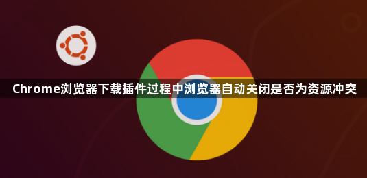 Chrome浏览器下载插件过程中浏览器自动关闭是否为资源冲突1