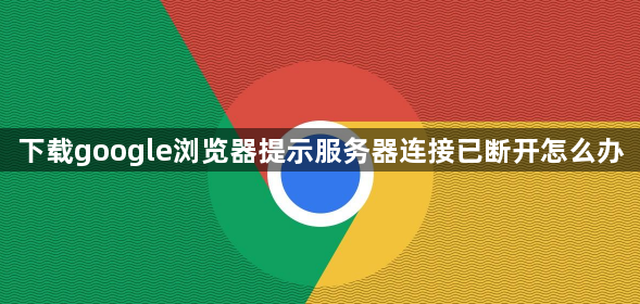 下载google浏览器提示服务器连接已断开怎么办1