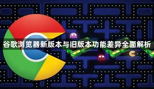 谷歌浏览器新版本与旧版本功能差异全面解析1