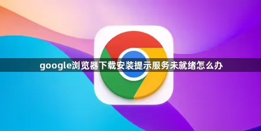 google浏览器下载安装提示服务未就绪怎么办1