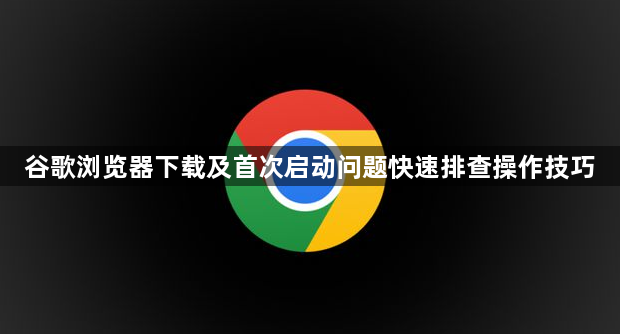 谷歌浏览器下载及首次启动问题快速排查操作技巧1