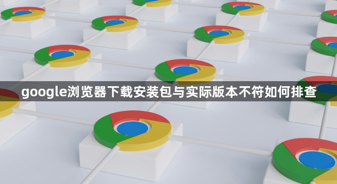 google浏览器下载安装包与实际版本不符如何排查1